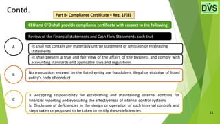 21
Contd. Part B- Compliance Certificate – Reg. 17(8)
A
C
a. Accepting responsibility for establishing and maintaining internal controls for
financial reporting and evaluating the effectiveness of internal control systems
b. Disclosure of deficiencies in the design or operation of such internal controls and
steps taken or proposed to be taken to rectify these deficiencies
B No transaction entered by the listed entity are fraudulent, illegal or violative of listed
entity’s code of conduct
Review of the Financial statements and Cash Flow Statements such that
-it shall not contain any materially untrue statement or omission or misleading
statements
-it shall present a true and fair view of the affairs of the business and comply with
accounting standards and applicable laws and regulations
CEO and CFO shall provide compliance certificate with respect to the following
 