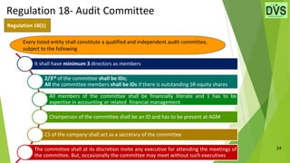 24
Regulation 18(1)
It shall have minimum 3 directors as members
2/3rd of the committee shall be IDs;
All the committee members shall be IDs if there is outstanding SR equity shares
All members of the committee shall be financially literate and 1 has to be
expertise in accounting or related financial management
Chairperson of the committee shall be an ID and has to be present at AGM
CS of the company shall act as a secretary of the committee
The committee shall at its discretion invite any executive for attending the meetings of
the committee. But, occasionally the committee may meet without such executives
Regulation 18- Audit Committee
Every listed entity shall constitute a qualified and independent audit committee,
subject to the following
 