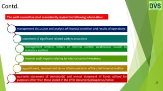 Contd.
27
The audit committee shall mandatorily review the following information:
management discussion and analysis of financial condition and results of operations
statement of significant related party transactions
management letters/ letters of internal control weaknesses issued by
statutory auditors
internal audit reports relating to internal control weakness
appointment, removal and terms of remuneration of the chief internal auditor
quarterly statement of deviation(s) and annual statement of funds utilized for
purposes other than those stated in the offer document/prospectus/notice
 