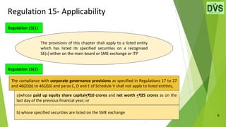 Regulation 15- Applicability
6
Regulation 15(1)
Regulation 15(2)
The provisions of this chapter shall apply to a listed entity
which has listed its specified securities on a recognised
SE(s) either on the main board or SME exchange or ITP
a)whose paid up equity share capital<₹10 crores and net worth <₹25 crores as on the
last day of the previous financial year; or
b) whose specified securities are listed on the SME exchange
The compliance with corporate governance provisions as specified in Regulations 17 to 27
and 46(2)(b) to 46(2)(i) and paras C, D and E of Schedule V shall not apply to listed entities,
 