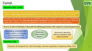 7
Contd.
Compliance certificate from
either auditor or Practicing
CS on compliance with
Corporate Governance
Declaration signed by
CEO on compliance with
code of conduct
Corporate
Governance
Report
Regulation 15(2) – Contd.
When the listed entity crosses the threshold mentioned in Reg. 15(2)(a), then such entity shall comply
with the corporate governance provisions within 6 months from the date of crossing the threshold
For other listed entities which are not companies, but body corporate or are subject to regulations
under other statues, the corporate governance provisions shall apply to the extent that it does not
violate their respective statutes and guidelines or directives issued by the relevant authorities
Paras C, D and E of Schedule V deal with the following provisions with respect to corporate governance
Provisions of Companies Act, 2013 shall apply, wherever applicable, irrespective of Reg. 15(2)
Regulation 15(3)
 