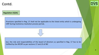 Contd.
8
Regulation 15(2A)
Provisions specified in Reg. 17 shall not be applicable to the listed entity which is undergoing
CIRP during insolvency resolution process period,
but, the role and responsibilities of the board of directors as specified in Reg. 17 has to be
fulfilled by the IRP/RP as per sections 17 and 23 of IBC
 