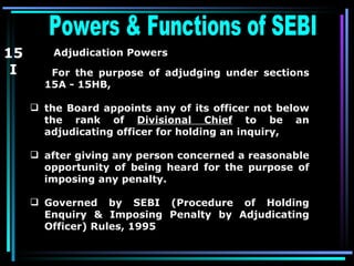 Powers & Functions of SEBI  Adjudication Powers   For the purpose of adjudging under sections 15A - 15HB,   the Board appoints any of its officer not below the rank of  Divisional Chief  to be an adjudicating officer for holding an inquiry,  after giving any person concerned a reasonable opportunity of being heard for the purpose of imposing any penalty.   Governed by SEBI (Procedure of Holding Enquiry & Imposing Penalty by Adjudicating Officer) Rules, 1995  15 I 