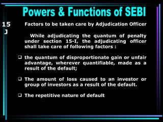 Powers & Functions of SEBI  15 J Factors to be taken care by Adjudication Officer   While adjudicating the quantum of penalty under section 15-I, the adjudicating officer shall take care of following factors :   the quantum of disproportionate gain or unfair advantage, wherever quantifiable, made as a result of the default;  The amount of loss caused to an investor or group of investors as a result of the default.   The repetitive nature of default  