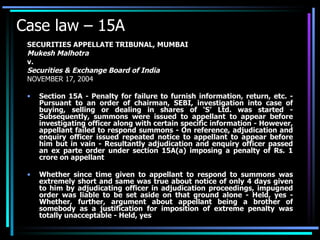 Case law – 15A SECURITIES APPELLATE TRIBUNAL, MUMBAI Mukesh Malhotra v. Securities & Exchange Board of India NOVEMBER 17, 2004 Section 15A - Penalty for failure to furnish information, return, etc. - Pursuant to an order of chairman, SEBI, investigation into case of buying, selling or dealing in shares of ‘S’ Ltd. was started - Subsequently, summons were issued to appellant to appear before investigating officer along with certain specific information - However, appellant failed to respond summons - On reference, adjudication and enquiry officer issued repeated notice to appellant to appear before him but in vain - Resultantly adjudication and enquiry officer passed an ex parte order under section 15A(a) imposing a penalty of Rs. 1 crore on appellant  Whether since time given to appellant to respond to summons was extremely short and same was true about notice of only 4 days given to him by adjudicating officer in adjudication proceedings, impugned order was liable to be set aside on that ground alone - Held, yes - Whether, further, argument about appellant being a brother of somebody as a justification for imposition of extreme penalty was totally unacceptable - Held, yes 
