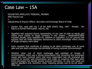 Case Law – 15A SECURITIES APPELLATE TRIBUNAL, MUMBAI NNV Finance Ltd. v. Adjudicating & Enquiry Officer, Securities and Exchange Board of India Section 15A, read with reg 7 of the SEBI (SAST) Reg, 1997 - Penalty - For failure to furnish information, returns, etc.  Appellant had acquired shares representing 14 per cent of paid up equity and voting share capital of target company in two phases - Respondent-SEBI imposed penalty upon appellant for violation of regulation 7(1) on ground that acquirer had not made necessary disclosures to stock exchanges where shares of target company were listed  Facts revealed that certificate of posting to all stock exchanges was of same date and one stock exchange had admitted of having received communication  Whether when one of stock exchanges had admitted of receipt of communication, there was a strong presumption that remaining two exchanges would also have received same and since respondent had not produced any evidence to counter said presumption and made no enquiries that said other stock exchanges had denied having received intimation, no case was made out against appellant and, therefore, order imposing penalty was to be set aside - Held, yes 