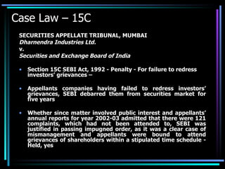 Case Law – 15C SECURITIES APPELLATE TRIBUNAL, MUMBAI Dharnendra Industries Ltd. v. Securities and Exchange Board of India Section 15C SEBI Act, 1992 - Penalty - For failure to redress investors’ grievances –  Appellants companies having failed to redress investors’ grievances, SEBI debarred them from securities market for five years  Whether since matter involved public interest and appellants’ annual reports for year 2002-03 admitted that there were 121 complaints, which had not been attended to, SEBI was justified in passing impugned order, as it was a clear case of mismanagement and appellants were bound to attend grievances of shareholders within a stipulated time schedule - Held, yes 