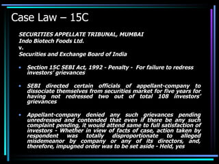 Case Law – 15C SECURITIES APPELLATE TRIBUNAL, MUMBAI Indo Biotech Foods Ltd. v. Securities and Exchange Board of India Section 15C SEBI Act, 1992 - Penalty -  For failure to redress investors’ grievances  SEBI directed certain officials of appellant-company to dissociate themselves from securities market for five years for having not redressed two out of total 108 investors’ grievances  Appellant-company denied any such grievances pending unredressed and contended that even if there be any such complaint pending, it would attend same to full satisfaction of investors - Whether in view of facts of case, action taken by respondent was totally disproportionate to alleged misdemeanor by company or any of its directors, and, therefore, impugned order was to be set aside - Held, yes 
