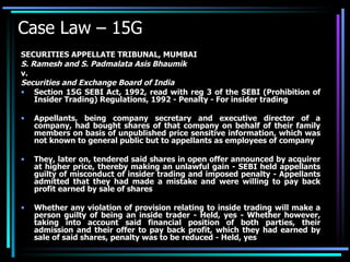 Case Law – 15G SECURITIES APPELLATE TRIBUNAL, MUMBAI S. Ramesh and S. Padmalata Asis Bhaumik v. Securities and Exchange Board of India Section 15G SEBI Act, 1992, read with reg 3 of the SEBI (Prohibition of Insider Trading) Regulations, 1992 - Penalty - For insider trading  Appellants, being company secretary and executive director of a company, had bought shares of that company on behalf of their family members on basis of unpublished price sensitive information, which was not known to general public but to appellants as employees of company  They, later on, tendered said shares in open offer announced by acquirer at higher price, thereby making an unlawful gain - SEBI held appellants guilty of misconduct of insider trading and imposed penalty - Appellants admitted that they had made a mistake and were willing to pay back profit earned by sale of shares  Whether any violation of provision relating to inside trading will make a person guilty of being an inside trader - Held, yes - Whether however, taking into account said financial position of both parties, their admission and their offer to pay back profit, which they had earned by sale of said shares, penalty was to be reduced - Held, yes 