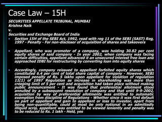 Case Law – 15H SECURITIES APPELLATE TRIBUNAL, MUMBAI Krishna Naik v. Securities and Exchange Board of India Section 15H of the SEBI Act, 1992, read with reg 11 of the SEBI (SAST) Reg, 1997 - Penalty - For non-discloser of acquisition of shares and takeovers  Appellant, who was promoter of a company, was holding 30.82 per cent equity shares of said company - In year 2002, when company was facing certain difficulties, appellant advanced it an unsecured interest free loan and approached IDBI for restructuring by converting loan into equity shares  Accordingly, company reissued to appellant forfeited equity shares which constituted 6.4 per cent of total share capital of company - However, SEBI imposed penalty of Rs. 5 lakhs upon appellant for violation of regulation 11(1) of 1997 Regulation as increase in shareholding was more than creeping limit of 5 per cent and acquisition had taken place without making public announcement - It was found that preferential allotment stood annulled by a subsequent resolution of company and that until 9-9-2002, acquisition by way of preferential allotments was entitled to automatic exemption from discipline of Regulations - Whether since it was first default on part of appellant and gain to appellant or loss to investor, apart from being non-quantifiable, could at most be only notional in an admittedly illiquid scrip, appellant was entitled to be viewed leniently and penalty was to be reduced to Rs. 1 lakh - Held, yes 