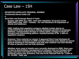 Case Law – 15H SECURITIES APPELLATE TRIBUNAL, MUMBAI Continental Device India Ltd. v. Securities and Exchange Board of India Section 15H SEBI Act, 1992, read with regulation 3(1)(c)(ii) of the SEBI(SAST) Reg, 1997 - Penalty - For non-disclosure of acquisition of shares and takeovers  SEBI, holding that appellant-company allotted certain shares on preferential basis to promoters without disclosing identity of proposing allottees, consequential changes in voting rights, changes in board of directors and shareholding pattern, imposed penalty of Rs. 1 lakh on appellant-company  However, from material on record, it appeared that it had disclosed all facts in board’s resolution to SEBI and also informed same details at annual general meeting to shareholders and that only violation was that identity of class of persons was not fully disclosed  Whether since most of details were correctly disclosed to SEBI; there was no loss to shareholders; management of company had not changed after issue; and issue was listed in two stock exchanges, misconduct was of technical nature and, therefore, fine was to be reduced from Rs. 1 lakh to Rs. 25,000 - Held, yes 