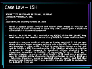 Case Law – 15H SECURITIES APPELLATE TRIBUNAL, MUMBAI Diamond Projects (P.) Ltd. v. Securities and Exchange Board of India When a person comes forward and makes clean breast of violation of regulation, if such disclosure is bona fide, SEBI should pass a workable order so that it can be implemented Section 15H SEBI Act, 1992, read with reg 3(1)(c) of the SEBI (SAST) Reg, 1997 - Penalty - For non-disclosure of acquisition of shares and takeovers  Appellant- company admitted mistake of having acquired 21.96 per cent equity shares of target company without informing SEBI but denied having any intention to cheat public - It had incurred heavy losses and had not met its liability - SEBI imposed penalty of Rs. 5 lakhs - Whether acquisition of shares in target company by appellant without disclosing it to respondent amounted to violation of regulation 3(1)(c) - Held, yes - Whether however, in matters of strict liability, SEBI must pass a workable order to maintain ability of company to make effective payment - Held, yes - Whether, therefore, taking a practical view of matter and fact that appellant had incurred heavy loss, penalty imposed should be reduced to Rs. 1,50,000 - Held, yes 