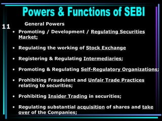 Powers & Functions of SEBI  11 General Powers   Promoting / Development /  Regulating Securities Market; Regulating the working of  Stock Exchange Registering & Regulating  Intermediaries ; Promoting & Regulating  Self-Regulatory Organizations ; Prohibiting Fraudulent and  Unfair Trade Practices  relating to securities;  Prohibiting  Insider Trading  in securities; Regulating substantial  acquisition  of shares and  take over  of the Companies; 
