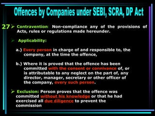 27 Offences by Companies under SEBI, SCRA, DP Act Contravention :  Non-compliance any of the provisions of Acts, rules or regulations made hereunder. Applicability:  a.)  Every person  in charge of and responsible to, the  company, at the time the offence,  b.) Where it is proved that the offence has been  committed  with the consent or connivance  of, or  is attributable to any neglect on the part of, any  director, manager, secretary or other officer of  the company,  every such person .   Exclusion:  Person proves that the offence was committed  without his knowledge  or that he had exercised all  due diligence  to prevent the commission     