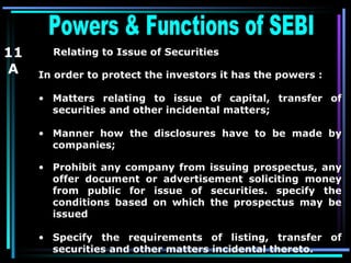 Powers & Functions of SEBI  11 A Relating to Issue of Securities   In order to protect the investors it has the powers : Matters relating to issue of capital, transfer of securities and other incidental matters; Manner how the disclosures have to be made by companies; Prohibit any company from issuing prospectus, any offer document or advertisement soliciting money from public for issue of securities. specify the conditions based on which the prospectus may be issued  Specify the requirements of listing, transfer of securities and other matters incidental thereto. 