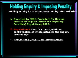 Holding Enquiry & Imposing Penality Holding inquiry for any contravention by intermediaries  Governed by SEBI (Procedure for Holding Enquiry by Enquiry Officer and Imposing Penalties) Regulations, 2002. Regulations 4  specifies the regulations, contravention of which, activates the enquiry proceedings.  APPLICABLE ONLY TO INTERMEDIARIES   