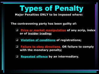 Major Penalties ONLY to be imposed where:  The contravening party has been guilty of:  Price or market manipulation  of any scrip, index or of  insider trading ; Violation of conditions  of registrations; Failure to obey directions   OR failure to comply with the monetary penalty;  Repeated offence  by an intermediary . Types of Penalty 