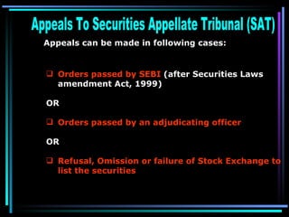 Appeals To Securities Appellate Tribunal (SAT)  Appeals can be made in following cases:   Orders passed by SEBI  (after Securities Laws amendment Act, 1999)   OR Orders passed by an adjudicating officer   OR Refusal, Omission or failure of Stock Exchange to list the securities   