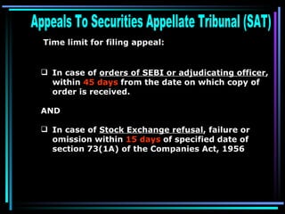 Appeals To Securities Appellate Tribunal (SAT)  Time limit for filing appeal:   In case of  orders of SEBI or adjudicating officer , within  45 days  from the date on which copy of order is received. AND In case of  Stock Exchange refusal , failure or omission within  15 days  of specified date of section 73(1A) of the Companies Act, 1956   