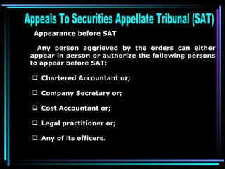 Appeals To Securities Appellate Tribunal (SAT)  Appearance before SAT   Any person aggrieved by the orders can either appear in person or authorize the following persons to appear before SAT: Chartered Accountant or;  Company Secretary or;  Cost Accountant or;  Legal practitioner or;  Any of its officers.  