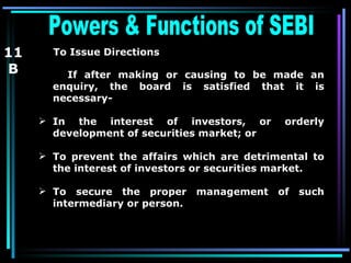 Powers & Functions of SEBI  To Issue Directions   If after making or causing to be made an enquiry, the board is satisfied that it is necessary- In the interest of investors, or orderly development of securities market; or To prevent the affairs which are detrimental to the interest of investors or securities market. To secure the proper management of such intermediary or person. 11 B 