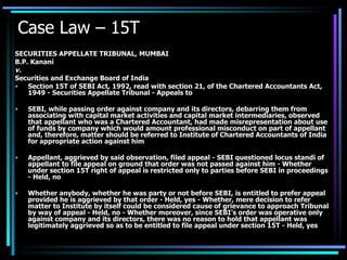 Case Law – 15T  SECURITIES APPELLATE TRIBUNAL, MUMBAI B.P. Kanani v. Securities and Exchange Board of India  Section 15T of SEBI Act, 1992, read with section 21, of the Chartered Accountants Act, 1949 - Securities Appellate Tribunal - Appeals to  SEBI, while passing order against company and its directors, debarring them from associating with capital market activities and capital market intermediaries, observed that appellant who was a Chartered Accountant, had made misrepresentation about use of funds by company which would amount professional misconduct on part of appellant and, therefore, matter should be referred to Institute of Chartered Accountants of India for appropriate action against him  Appellant, aggrieved by said observation, filed appeal - SEBI questioned locus standi of appellant to file appeal on ground that order was not passed against him - Whether under section 15T right of appeal is restricted only to parties before SEBI in proceedings - Held, no  Whether anybody, whether he was party or not before SEBI, is entitled to prefer appeal provided he is aggrieved by that order - Held, yes - Whether, mere decision to refer matter to Institute by itself could be considered cause of grievance to approach Tribunal by way of appeal - Held, no - Whether moreover, since SEBI’s order was operative only against company and its directors, there was no reason to hold that appellant was legitimately aggrieved so as to be entitled to file appeal under section 15T - Held, yes 
