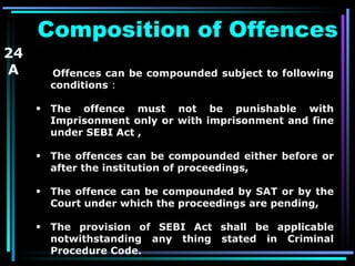 Composition of Offences Offences can be compounded   subject to following conditions  : The offence must not be punishable with Imprisonment only or with imprisonment and fine under SEBI Act , The offences can be compounded either before or after the institution of proceedings, The offence can be compounded by SAT or by the Court under which the proceedings are pending, The provision of SEBI Act shall be applicable notwithstanding any thing stated in Criminal Procedure Code. 24 A 