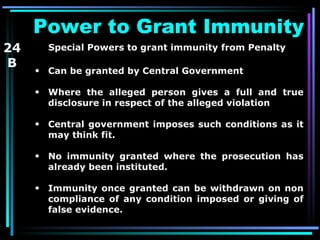 Power to Grant Immunity  Special Powers to grant immunity   from Penalty  Can be granted by Central Government Where the alleged person gives a full and true disclosure in respect of the alleged violation Central government imposes such conditions as it may think fit. No immunity granted where the prosecution has already been instituted. Immunity once granted can be withdrawn on non compliance of any condition imposed or giving of false evidence.  24 B 