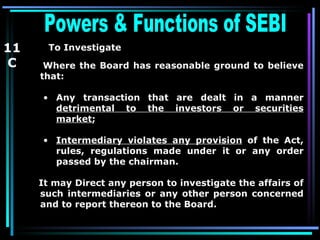 Powers & Functions of SEBI  To Investigate   Where the Board has reasonable ground to believe that: Any transaction that are dealt in a manner  detrimental to the investors or securities market ; Intermediary violates any provision  of the Act, rules, regulations made under it or any order passed by the chairman. It may Direct any person to investigate the affairs of such intermediaries or any other person concerned and to report thereon to the Board. 11 C 