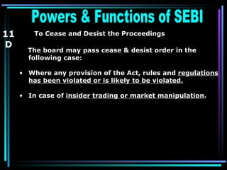 Powers & Functions of SEBI  To Cease and Desist the Proceedings   The board may pass cease & desist order in the following case:  Where any provision of the Act, rules and  regulations has been violated or is likely to be violated.   In case of  insider trading or market manipulation . 11 D 