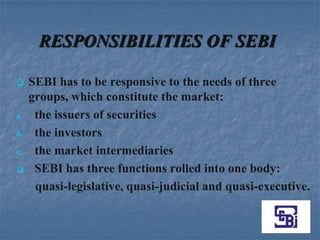 RESPONSIBILITIES OF SEBI

    SEBI has to be responsive to the needs of three
     groups, which constitute the market:
a.    the issuers of securities
b.    the investors
c.    the market intermediaries
     SEBI has three functions rolled into one body:
      quasi-legislative, quasi-judicial and quasi-executive.
 