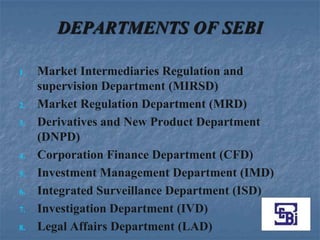 DEPARTMENTS OF SEBI

1.   Market Intermediaries Regulation and
     supervision Department (MIRSD)
2.   Market Regulation Department (MRD)
3.   Derivatives and New Product Department
     (DNPD)
4.   Corporation Finance Department (CFD)
5.   Investment Management Department (IMD)
6.   Integrated Surveillance Department (ISD)
7.   Investigation Department (IVD)
8.   Legal Affairs Department (LAD)
 