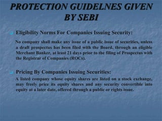 PROTECTION GUIDELNES GIVEN
         BY SEBI
   Eligibility Norms For Companies Issuing Security:
    No company shall make any issue of a public issue of securities, unless
    a draft prospectus has been filed with the Board, through an eligible
    Merchant Banker, at least 21 days prior to the filing of Prospectus with
    the Registrar of Companies (ROCs).


   Pricing By Companies Issuing Securities:
    A listed company whose equity shares are listed on a stock exchange,
    may freely price its equity shares and any security convertible into
    equity at a later date, offered through a public or rights issue.
 