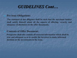 GUIDELINES Cont…
   Pre issue Obligations:
    The standard of due diligence shall be such that the merchant banker
    shall satisfy himself about all the aspects of offering, veracity and
    adequacy of disclosure in the offer documents.


   Contents of Offer Document:
    Prospectus shall also contain all material information which shall be
    true and adequate so as to enable the investors to make informed
    decision on the investments in the issue.
 