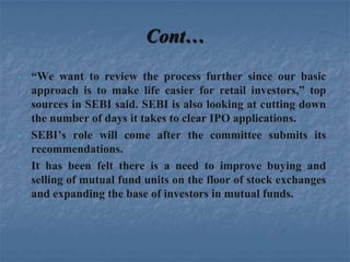Cont…
•   “We want to review the process further since our basic
    approach is to make life easier for retail investors,” top
    sources in SEBI said. SEBI is also looking at cutting down
    the number of days it takes to clear IPO applications.
•   SEBI’s role will come after the committee submits its
    recommendations.
•   It has been felt there is a need to improve buying and
    selling of mutual fund units on the floor of stock exchanges
    and expanding the base of investors in mutual funds.
 