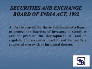 SECURITIES AND EXCHANGE
     BOARD OF INDIA ACT, 1992

   An Act to provide for the establishment of a Board
    to protect the interests of investors in securities
    and to promote the development of, and to
    regulate, the securities market and for matters
    connected therewith or incidental thereto.
 