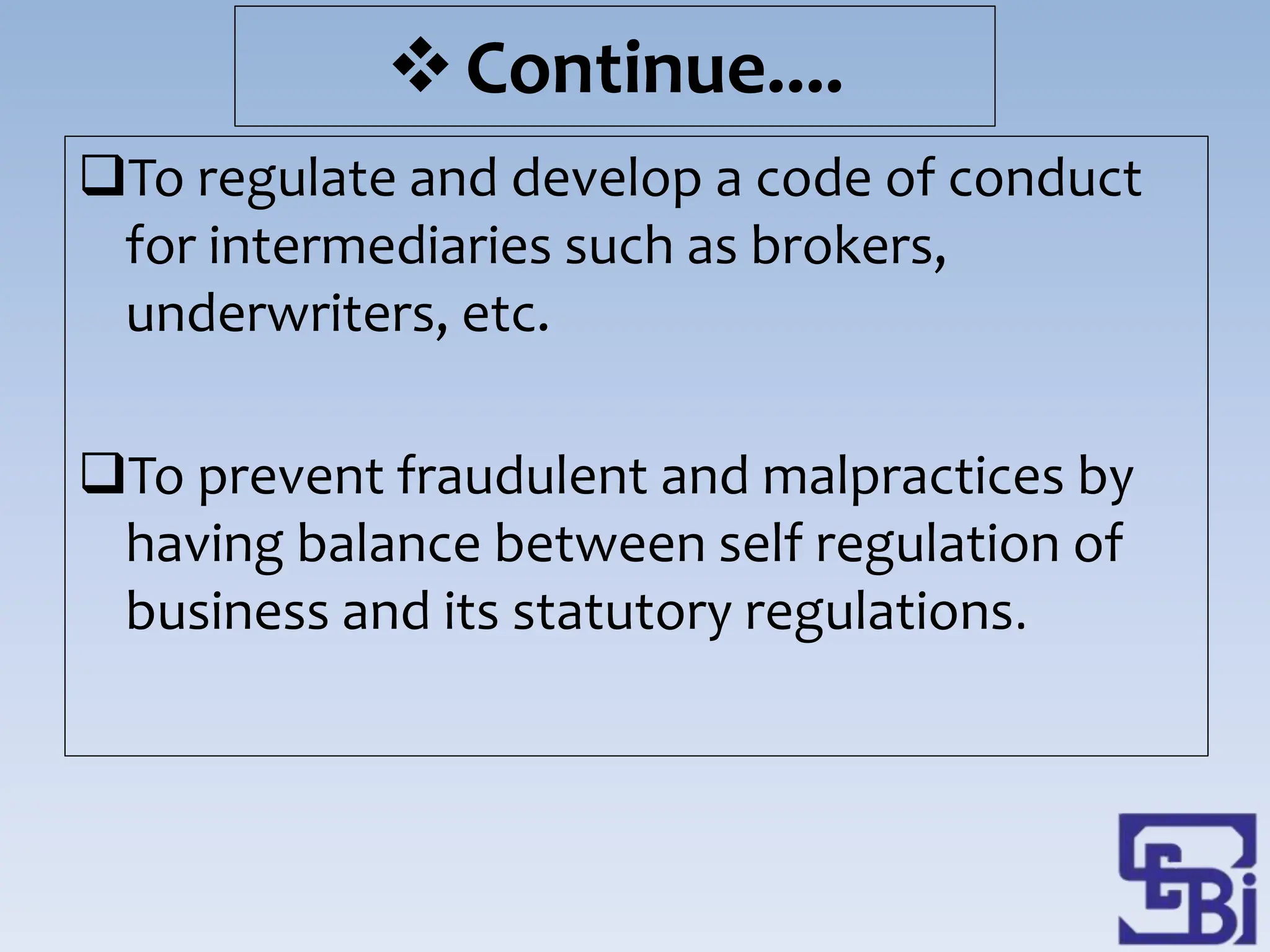 To regulate and develop a code of conduct
for intermediaries such as brokers,
underwriters, etc.
To prevent fraudulent and malpractices by
having balance between self regulation of
business and its statutory regulations.
Continue....
 