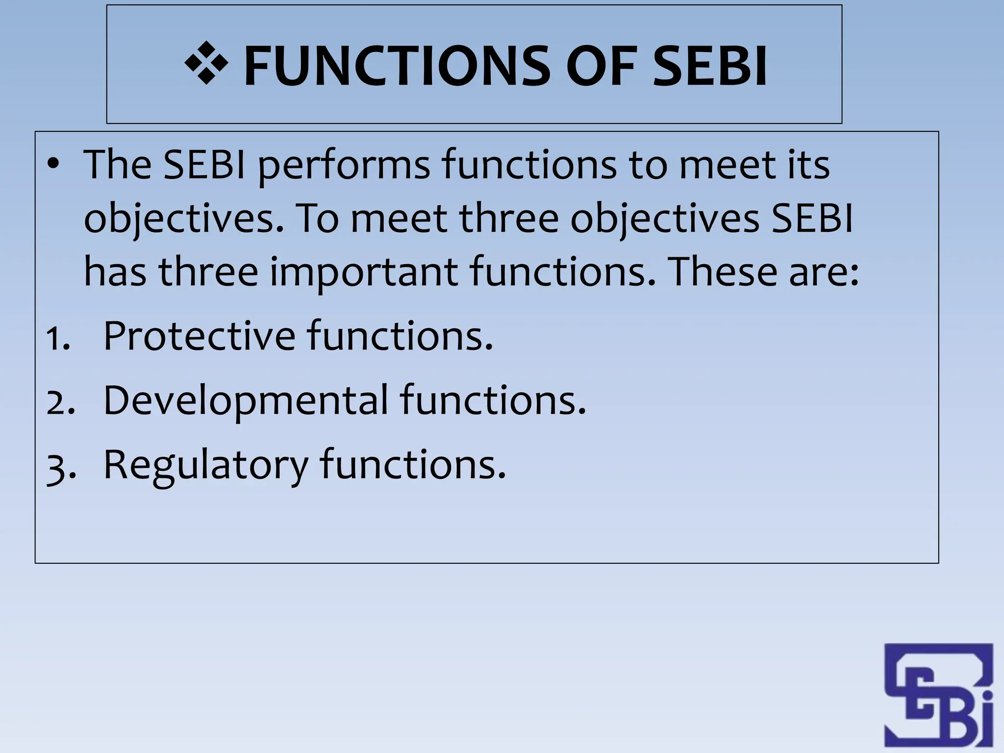 FUNCTIONS OF SEBI
• The SEBI performs functions to meet its
objectives. To meet three objectives SEBI
has three important functions. These are:
1. Protective functions.
2. Developmental functions.
3. Regulatory functions.
 