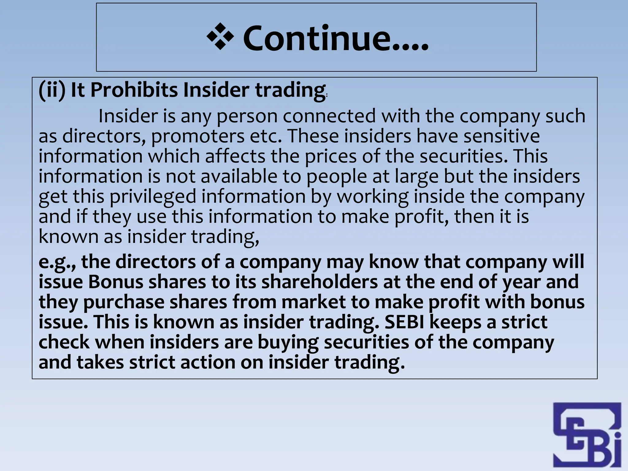 Continue....
(ii) It Prohibits Insider trading:
Insider is any person connected with the company such
as directors, promoters etc. These insiders have sensitive
information which affects the prices of the securities. This
information is not available to people at large but the insiders
get this privileged information by working inside the company
and if they use this information to make profit, then it is
known as insider trading,
e.g., the directors of a company may know that company will
issue Bonus shares to its shareholders at the end of year and
they purchase shares from market to make profit with bonus
issue. This is known as insider trading. SEBI keeps a strict
check when insiders are buying securities of the company
and takes strict action on insider trading.
 