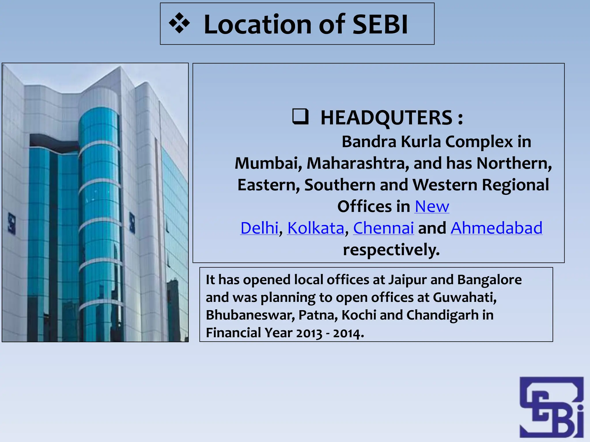  HEADQUTERS :
Bandra Kurla Complex in
Mumbai, Maharashtra, and has Northern,
Eastern, Southern and Western Regional
Offices in New
Delhi, Kolkata, Chennai and Ahmedabad
respectively.
It has opened local offices at Jaipur and Bangalore
and was planning to open offices at Guwahati,
Bhubaneswar, Patna, Kochi and Chandigarh in
Financial Year 2013 - 2014.
 Location of SEBI
 