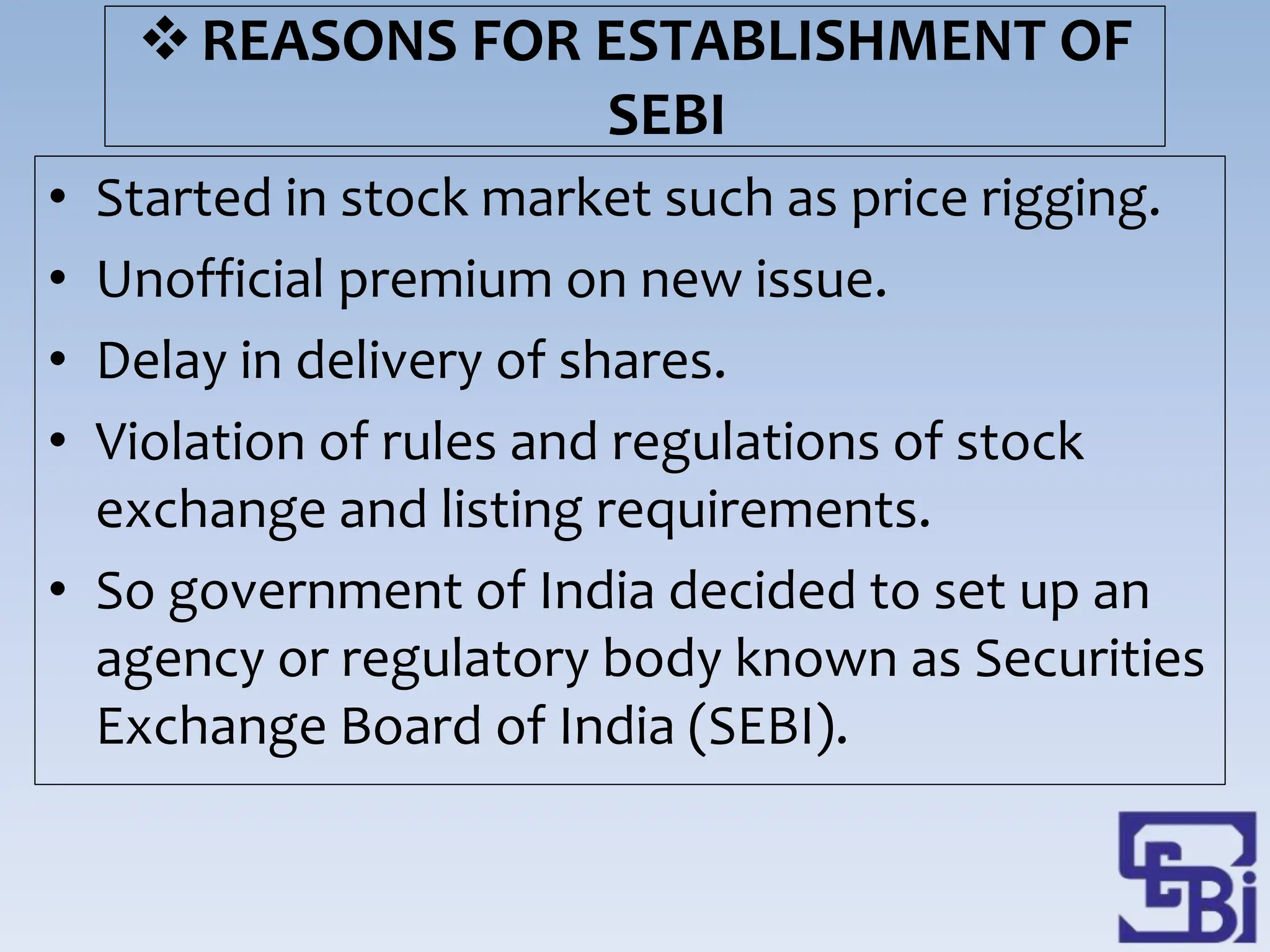 REASONS FOR ESTABLISHMENT OF
SEBI
• Started in stock market such as price rigging.
• Unofficial premium on new issue.
• Delay in delivery of shares.
• Violation of rules and regulations of stock
exchange and listing requirements.
• So government of India decided to set up an
agency or regulatory body known as Securities
Exchange Board of India (SEBI).
 