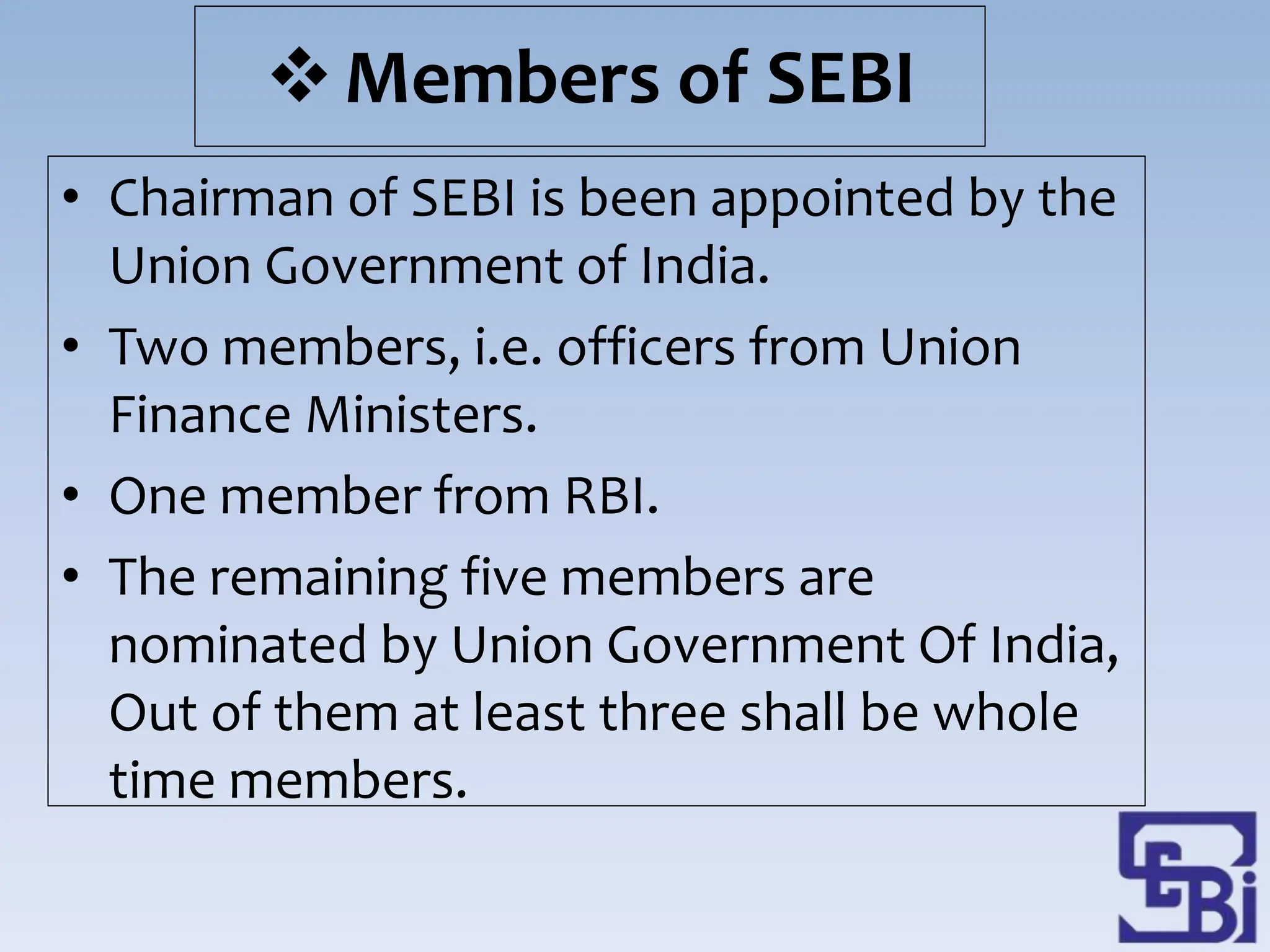 Members of SEBI
• Chairman of SEBI is been appointed by the
Union Government of India.
• Two members, i.e. officers from Union
Finance Ministers.
• One member from RBI.
• The remaining five members are
nominated by Union Government Of India,
Out of them at least three shall be whole
time members.
 