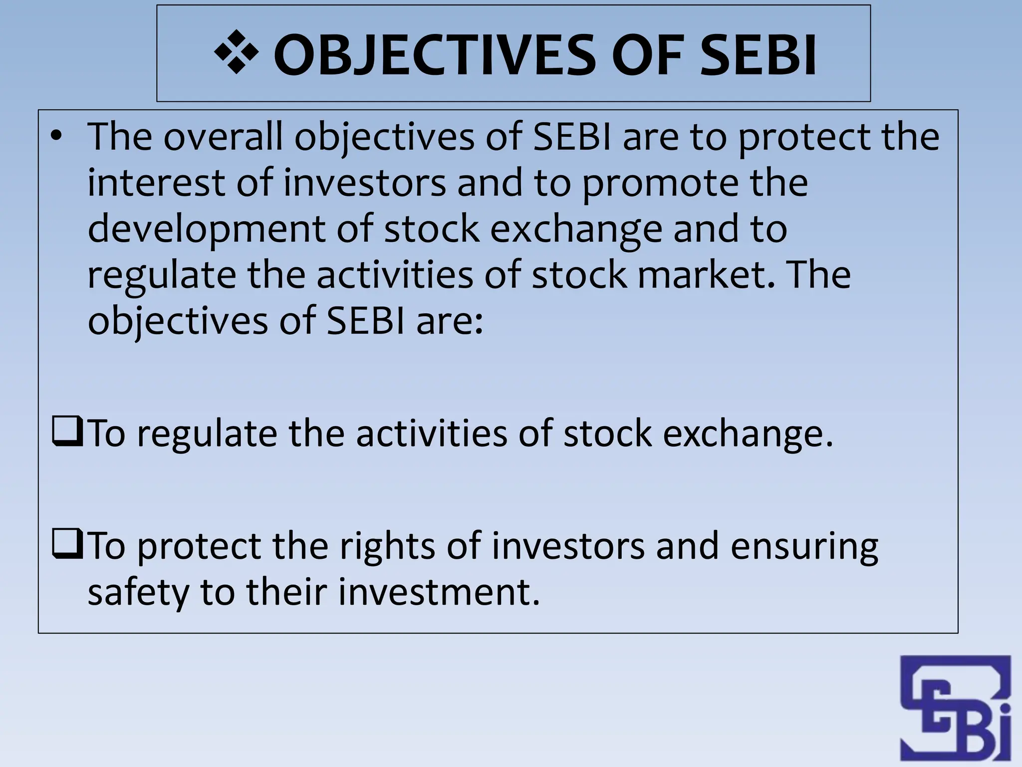 OBJECTIVES OF SEBI
• The overall objectives of SEBI are to protect the
interest of investors and to promote the
development of stock exchange and to
regulate the activities of stock market. The
objectives of SEBI are:
To regulate the activities of stock exchange.
To protect the rights of investors and ensuring
safety to their investment.
 