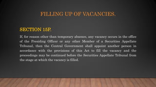 FILLING UP OF VACANCIES.
SECTION 15P.
If, for reason other than temporary absence, any vacancy occurs in the office
of the Presiding Officer or any other Member of a Securities Appellate
Tribunal, then the Central Government shall appoint another person in
accordance with the provisions of this Act to fill the vacancy and the
proceedings may be continued before the Securities Appellate Tribunal from
the stage at which the vacancy is filled.
 