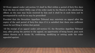 (3) Every appeal under sub-section (1) shall be filed within a period of forty-five days
from the date on which [69][a copy of the order made by the Board or the adjudicating
officer, as the case may be,]is received by him and it shall be in such form and be
accompanied by such fee as may be prescribed:
Provided that the Securities Appellate Tribunal may entertain an appeal after the
expiry of the said period of forty-five days if it is satisfied that there was sufficient
cause for not filing it within that period.
(4) On receipt of an appeal under sub-section (1), the Securities Appellate Tribunal
may, after giving the parties to the appeal, an opportunity of being heard, pass such
orders thereon as it thinks fit, confirming, modifying or setting aside the order
appealed against.
 