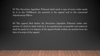(5) The Securities Appellate Tribunal shall send a copy of every order made
by it to the [70][Board, the parties] to the appeal and to the concerned
Adjudicating Officer.
(6) The appeal filed before the Securities Appellate Tribunal under sub-
section (1) shall be dealt with by it as expeditiously as possible and endeavor
shall be made by it to dispose of the appeal finally within six months from the
date of receipt of the appeal.
 