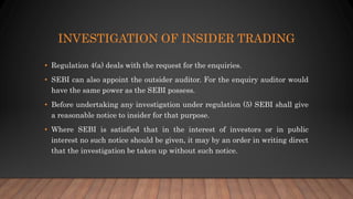 INVESTIGATION OF INSIDER TRADING
• Regulation 4(a) deals with the request for the enquiries.
• SEBI can also appoint the outsider auditor. For the enquiry auditor would
have the same power as the SEBI possess.
• Before undertaking any investigation under regulation (5) SEBI shall give
a reasonable notice to insider for that purpose.
• Where SEBI is satisfied that in the interest of investors or in public
interest no such notice should be given, it may by an order in writing direct
that the investigation be taken up without such notice.
 