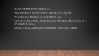 • Inability of SEBI in proving its cases.
• Wide definition of Insider Trader as defined in the 1992 Act.
• Proving Insider Trading a bizarrely difficult task.
• Lack of assistance from Central Economic Intelligence Bureau (CEIB) to
investigate the cases.
• Absence of an adequate remedy available to the investors at large.
 