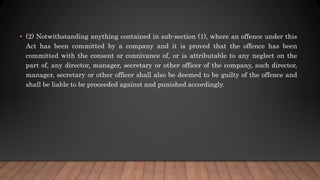 • (2) Notwithstanding anything contained in sub-section (1), where an offence under this
Act has been committed by a company and it is proved that the offence has been
committed with the consent or connivance of, or is attributable to any neglect on the
part of, any director, manager, secretary or other officer of the company, such director,
manager, secretary or other officer shall also be deemed to be guilty of the offence and
shall be liable to be proceeded against and punished accordingly.
 