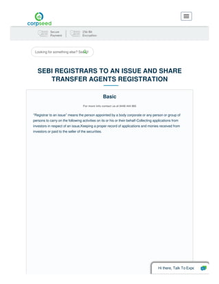 Looking for something else? Search
SEBI REGISTRARS TO AN ISSUE AND SHARE
TRANSFER AGENTS REGISTRATION
For more info contact us at 8448 444 985
“Registrar to an issue” means the person appointed by a body corporate or any person or group of
persons to carry on the following activities on its or his or their behalf-Collecting applications from
investors in respect of an issue,Keeping a proper record of applications and monies received from
investors or paid to the seller of the securities.
Basic
Hi there, Talk To Expe
 